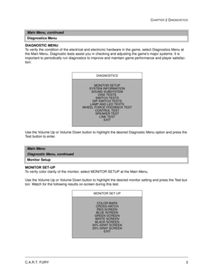 Page 19C.A.R.T. FURY3
CHAPTER 2 DIAGNOSTICS
DIAGNOSTIC MENU
To verify the condition of the electrical and electronic hardware in the game, select Diagnostics Menu at 
the Main Menu. Diagnostic tests assist you in checking and adjusting the game’s major systems. It is 
important to periodically run diagnostics to improve and maintain game performance and player satisfac-
tion. 
Use the Volume Up or Volume Down button to highlight the desired Diagnostic Menu option and press the 
Test button to enter. 
MONITOR...