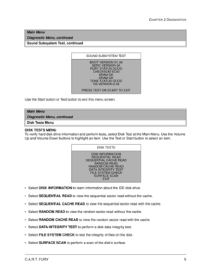 Page 21C.A.R.T. FURY5
CHAPTER 2 DIAGNOSTICS
Use the Start button or Test button to exit this menu screen.
DISK TESTS MENU
To verify hard disk drive information and perform tests, select Disk Test at the Main Menu. Use the Volume 
Up and Volume Down buttons to highlight an item. Use the Test or Start button to select an item.
Select DISK INFORMATION
 to learn information about the IDE disk drive.
Select SEQUENTIAL
 READ
 to view the sequential sector read without the cache.
Select SEQUENTIAL
 CACHE
 READ
 to...