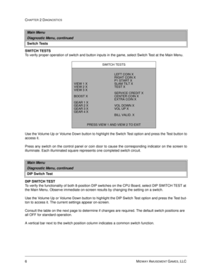 Page 226MIDWAY AMUSEMENT GAMES, LLC 
CHAPTER 2 DIAGNOSTICS
SWITCH TESTS
To verify proper operation of switch and button inputs in the game, select Switch Test at the Main Menu. 
Use the Volume Up or Volume Down button to highlight the Switch Test option and press the Test button to
access it. 
Press any switch on the control panel or coin door to cause the corresponding indicator on the screen to
illuminate. Each illuminated square represents one completed switch circuit.
DIP SWITCH TEST
To verify the...