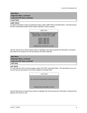 Page 25C.A.R.T. FURY9
CHAPTER 2 DIAGNOSTICS
LAMP TESTS
To detect intermittent or faulty incandescent bulbs, select LAMP TEST at the Main Menu. This test ensures 
that the incandescent bulbs critical to game operation function properly. 
Use the Volume Up or Volume Down button to highlight Lamp Test and press the Test button. During the 
test observe the Lamp(s) turn ON according to the option selected.
LED TESTS
To verify that the LED’s function properly, select LED TEST at the Main Menu. This test allows you...