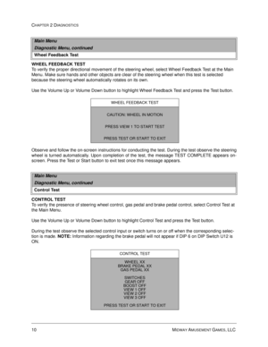 Page 2610 MIDWAY AMUSEMENT GAMES, LLC 
CHAPTER 2 DIAGNOSTICS
WHEEL FEEDBACK TEST
To verify the proper directional movement of the steering wheel, select Wheel Feedback Test at the Main 
Menu. Make sure hands and other objects are clear of the steering wheel when this test is selected 
because the steering wheel automatically rotates on its own. 
Use the Volume Up or Volume Down button to highlight Wheel Feedback Test and press the Test button. 
Observe and follow the on-screen instructions for conducting the...