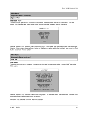 Page 27C.A.R.T. FURY11
CHAPTER 2 DIAGNOSTICS
SPEAKER TEST
To verify proper operation of the sound components, select Speaker Test at the Main Menu. This test 
allows you to access and listen to the sound emitted from the speakers used in the game. 
Use the Volume Up or Volume Down button to highlight the Speaker Test option and press the Test button.
Use the Volume Up or Volume Down button to highlight an option within the test itself and press the Test
button to activate the test option.
LINK TEST
To verify...