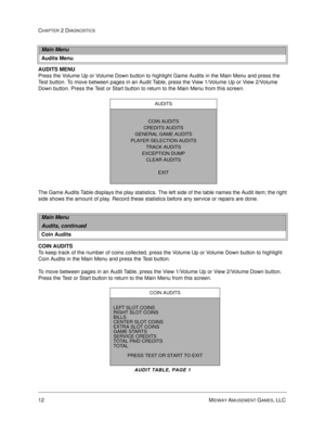 Page 2812 MIDWAY AMUSEMENT GAMES, LLC 
CHAPTER 2 DIAGNOSTICS
AUDITS MENU
Press the Volume Up or Volume Down button to highlight Game Audits in the Main Menu and press the 
Test button. To move between pages in an Audit Table, press the View 1/Volume Up or View 2/Volume 
Down button. Press the Test or Start button to return to the Main Menu from this screen.
The Game Audits Table displays the play statistics. The left side of the table names the Audit item; the right
side shows the amount of play. Record these...