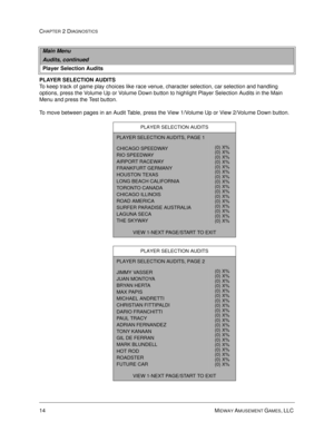 Page 3014 MIDWAY AMUSEMENT GAMES, LLC 
CHAPTER 2 DIAGNOSTICS
PLAYER SELECTION AUDITS
To keep track of game play choices like race venue, character selection, car selection and handling 
options, press the Volume Up or Volume Down button to highlight Player Selection Audits in the Main 
Menu and press the Test button. 
To move between pages in an Audit Table, press the View 1/Volume Up or View 2/Volume Down button. 
Main Menu
Audits, continued
Player Selection Audits
PLAYER SELECTION AUDITS
PLAYER SELECTION...