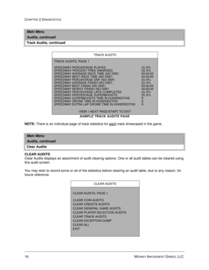 Page 3216 MIDWAY AMUSEMENT GAMES, LLC 
CHAPTER 2 DIAGNOSTICS
SAMPLE TRACK AUDITS PAGE
NOTE:
 There is an individual page of track statistics for each track showcased in the game.
CLEAR AUDITS
Clear Audits displays an assortment of audit clearing options. One or all audit tables can be cleared using 
this audit screen. 
You may wish to record some or all of the statistics before clearing an audit table, due to any reason, for 
future reference. 
Main Menu
Audits, continued
Track Audits, continued
TRACK AUDITS...