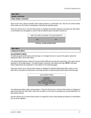 Page 33C.A.R.T. FURY17
CHAPTER 2 DIAGNOSTICS
Each of the menu options beneath Clear Audits presents a confirmation box, like the one shown below,
which offers you the choice of accepting or declining the selected action. 
Press the Volume Up or Volume Down button to highlight the desired response and press the Test button.
A confirmation box will appear to confirm that the desired action has been carried out. 
TYPICAL CLEAR AUDITS BOX
ADJUSTMENTS MENU
To optimize game performance and earnings or to change the...