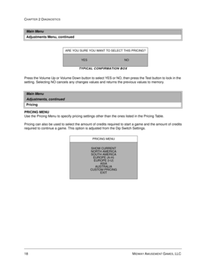 Page 3418 MIDWAY AMUSEMENT GAMES, LLC 
CHAPTER 2 DIAGNOSTICS
TYPICAL CONFIRMATION BOX
Press the Volume Up or Volume Down button to select YES or NO, then press the Test button to lock in the 
setting. Selecting NO cancels any changes values and returns the previous values to memory.
PRICING MENU
Use the Pricing Menu to specify pricing settings other than the ones listed in the Pricing Table. 
Pricing can also be used to select the amount of credits required to start a game and the amount of credits
required to...