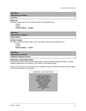 Page 37C.A.R.T. FURY21
CHAPTER 2 DIAGNOSTICS
FREE PLAY
This option selects free play. The setting choices for this adjustment are:
-Enable
-Disable
-Factory Setting:     Disable
ATTRACT SOUND
This option selects the attract mode sounds. The setting choices for this adjustment are:
-Enable
-Disable
-Factory Setting:     Enable
ADDITIONAL ADJUSTMENT MENU
To select and set any number of useful adjustments, select the Additional Adjustment Menu. Individual 
Additional Adjustments are explained in more detail on the...