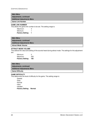 Page 3822 MIDWAY AMUSEMENT GAMES, LLC 
CHAPTER 2 DIAGNOSTICS
GAME LINK NUMBER
This allows the game link number to be set. The setting range is:
-Maximum:                4
-Minimum:                 1
-Factory Setting:     1
ATTRACT MODE VOLUME
This selects the value and setting of the sounds heard during attract mode. The settings for this adjustment 
are:
-Minimum:                 0
-Maximum:                255 
-Factory Setting:     100
GAME DIFFICULTY
This determines the level of difficulty for the game. The...