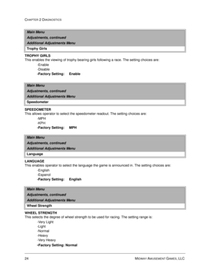 Page 4024 MIDWAY AMUSEMENT GAMES, LLC 
CHAPTER 2 DIAGNOSTICS
TROPHY GIRLS
This enables the viewing of trophy bearing girls following a race. The setting choices are:
-Enable
-Disable
-Factory Setting:     Enable
SPEEDOMETER
This allows operator to select the speedometer readout. The setting choices are:
-MPH
-KPH
-Factory Setting:     MPH
LANGUAGE
This enables operator to select the language the game is announced in. The setting choices are:
-English
-Espanol
-Factory Setting:     English
WHEEL STRENGTH
This...