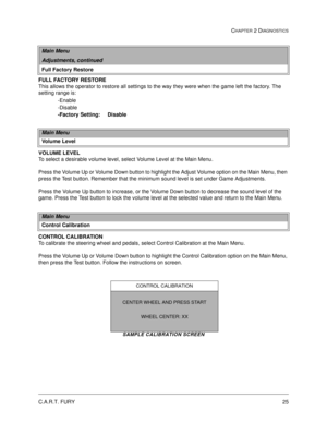 Page 41C.A.R.T. FURY25
CHAPTER 2 DIAGNOSTICS
FULL FACTORY RESTORE 
This allows the operator to restore all settings to the way they were when the game left the factory. The 
setting range is:
-Enable
-Disable
-Factory Setting:     Disable
VOLUME LEVEL
To select a desirable volume level, select Volume Level at the Main Menu. 
Press the Volume Up or Volume Down button to highlight the Adjust Volume option on the Main Menu, then 
press the Test button. Remember that the minimum sound level is set under Game...