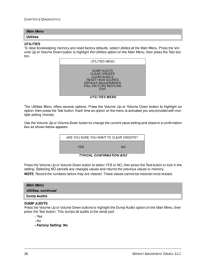 Page 4226 MIDWAY AMUSEMENT GAMES, LLC 
CHAPTER 2 DIAGNOSTICS
UTILITIES
To clear bookkeeping memory and reset factory defaults, select Utilities at the Main Menu. Press the Vol-
ume Up or Volume Down button to highlight the Utilities option on the Main Menu, then press the Test but-
ton. 
UTILITIES MENU
The Utilities Menu offers several options. Press the Volume Up or Volume Down button to highlight an
option, then press the Test button. Each time an option on the menu is activated you are provided with mul-...