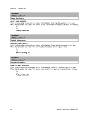 Page 4428 MIDWAY AMUSEMENT GAMES, LLC 
CHAPTER 2 DIAGNOSTICS
RESET HIGH SCORES
Press the Volume Up or Volume Down buttons to highlight the Reset High Scores option on the Main 
Menu, then press the Test button. This deletes all high scores and removes player identities from memory.
- Yes
- No
- Factory Setting: No
DEFAULT ADJUSTMENTS
Press the Volume Up or Volume Down buttons to highlight the Default Adjustments option on the Main 
Menu, then press the Test button. This sets the adjustments back to their...