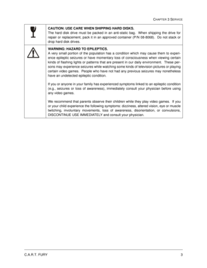 Page 47C.A.R.T. FURY3
CHAPTER 3 SERVICE
CAUTION: USE CARE WHEN SHIPPING HARD DISKS.  
The hard disk drive must be packed in an anti-static bag.  When shipping the drive for
repair or replacement, pack it in an approved container (P/N 08-8068).  Do not stack or
drop hard disk drives.
WARNING: HAZARD TO EPILEPTICS.  
A very small portion of the population has a condition which may cause them to experi-
ence epileptic seizures or have momentary loss of consciousness when viewing certain
kinds of flashing lights or...