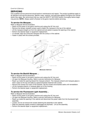 Page 484MIDWAY AMUSEMENT GAMES, LLC 
CHAPTER 3 SERVICE
SERVICING
Only qualified service personnel should perform maintenance and repairs. The product guidelines apply to
all operators and service personnel. Specific notes, cautions, and warnings appear throughout the manual
where they apply. We recommend that you read the SAFETY NOTICES section thoroughly before begin-
ning service. 
NOTE: Always switch off power to the game machine before servicing.
To service the Marquee… 
Refer to Marquee Service...