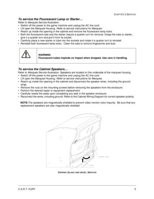 Page 49C.A.R.T. FURY5
CHAPTER 3 SERVICE
To service the Fluorescent Lamp or Starter… 
Refer to Marquee Service illustration.
Switch off the power to the game machine and unplug the AC line cord.
Lift open the Marquee Housing. Refer to service instructions for Marquee.
Reach up inside the opening in the cabinet and remove the fluorescent lamp locks.  
Both the fluorescent tube and the starter require a quarter turn for removal. Grasp the tube or starter, 
give it a quarter turn and pull it from its socket....