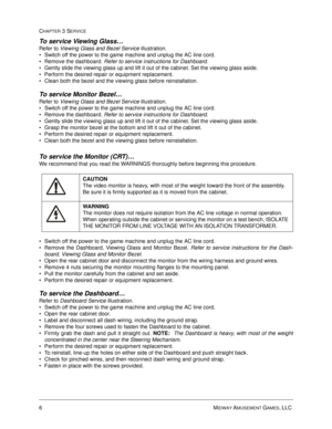 Page 506MIDWAY AMUSEMENT GAMES, LLC 
CHAPTER 3 SERVICE
To service Viewing Glass… 
Refer to Viewing Glass and Bezel Service illustration.  
Switch off the power to the game machine and unplug the AC line cord.
Remove the dashboard. Refer to service instructions for Dashboard.
Gently slide the viewing glass up and lift it out of the cabinet. Set the viewing glass aside.
Perform the desired repair or equipment replacement.
Clean both the bezel and the viewing glass before reinstallation.
To service Monitor...