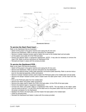 Page 51C.A.R.T. FURY7
CHAPTER 3 SERVICE
DASHBOARD SERVICE
To service the Dash Panel Insert … 
Refer to the Dashboard Service illustration.
Switch off the power to the game machine and unplug the AC line cord.
Remove the Dashboard. Refer to service instructions for Dashboard.
Remove 4 tamper resistant screws used to fasten the cover to the molded dash and set aside.
Lift the plastic cover plate off of the PCB and dash.  
Perform the desired repair or equipment replacement. NOTE: It may also be necessary to...