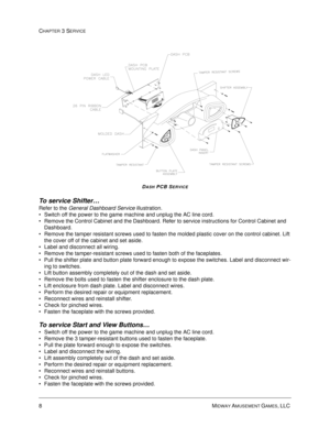 Page 528MIDWAY AMUSEMENT GAMES, LLC 
CHAPTER 3 SERVICE
DASH PCB SERVICE
To service Shifter…
Refer to the General Dashboard Service illustration.
Switch off the power to the game machine and unplug the AC line cord.
Remove the Control Cabinet and the Dashboard. Refer to service instructions for Control Cabinet and 
Dashboard.
Remove the tamper resistant screws used to fasten the molded plastic cover on the control cabinet. Lift 
the cover off of the cabinet and set aside.
Label and disconnect all wiring....