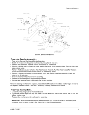 Page 53C.A.R.T. FURY9
CHAPTER 3 SERVICE
GENERAL DASHBOARD SERVICE
To service Steering Assembly…
Refer to the General Dashboard Service illustration.
Switch off the power to the game machine and unplug the AC line cord.
Remove the Dashboard. Refer to service instructions for Dashboard. 
Remove 6 screws used to fasten the cover plate to the center of the steering wheel. Remove the cover 
plate and set aside. 
Remove the 3 screws used to fasten the wheel hoop to the shaft. Pull the wheel hoop off of the...