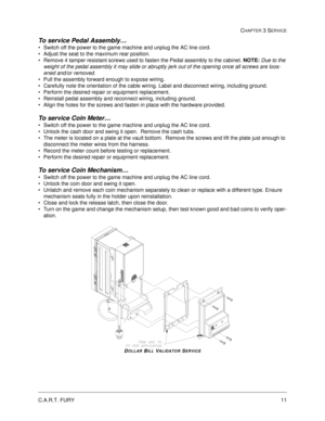 Page 55C.A.R.T. FURY11
CHAPTER 3 SERVICE
To service Pedal Assembly… 
Switch off the power to the game machine and unplug the AC line cord.
Adjust the seat to the maximum rear position.
Remove 4 tamper resistant screws used to fasten the Pedal assembly to the cabinet. NOTE: 
Due to the 
weight of the pedal assembly it may slide or abruptly jerk out of the opening once all screws are loos-
ened and/or removed.
Pull the assembly forward enough to expose wiring.
Carefully note the orientation of the cable...