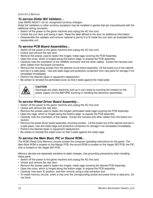 Page 5612 MIDWAY AMUSEMENT GAMES, LLC 
CHAPTER 3 SERVICE
To service Dollar Bill Validator…
(Use MARS AE2411-U3 UL recognized currency changer)
Dollar bill validators or other currency acceptors may be installed in games that are manufactured with the 
additional wiring connector. 
Switch off the power to the game machine and unplug the AC line cord. 
Unlock the coin door and swing it open. Read the label affixed to the door for additional information. 
Disassemble the validator and remove material to permit...