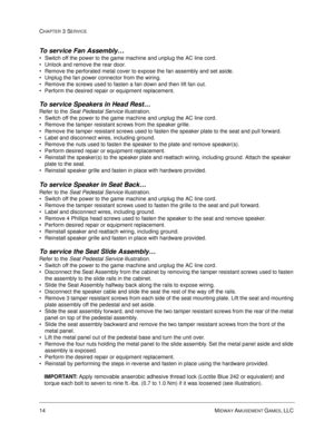 Page 5814 MIDWAY AMUSEMENT GAMES, LLC 
CHAPTER 3 SERVICE
To service Fan Assembly…
Switch off the power to the game machine and unplug the AC line cord.
Unlock and remove the rear door. 
Remove the perforated metal cover to expose the fan assembly and set aside. 
Unplug the fan power connector from the wiring. 
Remove the screws used to fasten a fan down and then lift fan out. 
Perform the desired repair or equipment replacement. 
To service Speakers in Head Rest…
Refer to the Seat Pedestal Service...