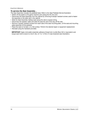 Page 6016 MIDWAY AMUSEMENT GAMES, LLC 
CHAPTER 3 SERVICE
To service the Seat Assembly… 
The Seat Assembly includes the pedestal base. 
Refer to the Seat Pedestal Service illustration.
Switch off the power to the game machine and unplug the AC line cord.
Disconnect the Seat Assembly from the cabinet by removing 8 tamper resistant screws used to fasten 
the assembly to the slide rails in the cabinet.
Slide the Seat Assembly halfway back along the rails to expose wiring. 
Disconnect the speaker cable and slide...