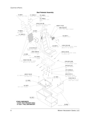 Page 66CHAPTER 4 PARTS
6    
MIDWAY AMUSEMENT GAMES, LLC
Seat Pedestal Assembly
31-3538
01-15250
OTHER COMPONENTS
  H-23579  SEAT SPEAKER CABLE
  01-15251.1  ROLL BAR BRACKET
04-12911 04-10872
23-6822 04-11293.2
4020-01148-404322-01070-12
4701-00006-00
01-135514700-00131-00
4702-00014-00B 5555-16059-00 4110-01001-20
4108-01193-10B
04-12674-1
4020-01100-084108-01193-10B
04-12815-101-14945.2-2 31-3525-2
4108-01193-10B01-14939-2 01-14939-1 01-14945.2-1 31-3525-1
4408-01119-00
03-99755555-16234-00
4108-01042-12 