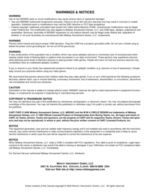 Page 108Entire contents of this manual copyright © 2000 MIDWAY AMUSEMENT GAMES, LLC . All rights reserved.
WARNINGS & NOTICES
WARNING
Use of non-MIDWAY parts or circuit modifications may cause serious injury or equipment damage! 
• Use only MIDWAY authorized components and parts. Failure to do so will void your warranty and may result in incorrect or unsafe 
operation. Substitute parts or modifications may void the EMC directive or FCC type acceptance.
 Federal copyright, trademark and patent laws protect this...