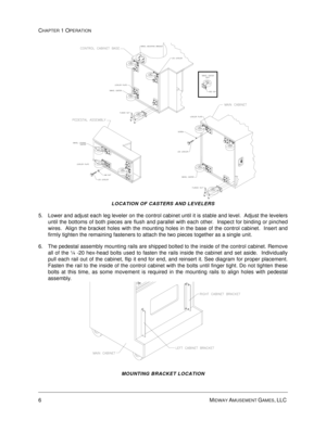 Page 126MIDWAY AMUSEMENT GAMES, LLC 
CHAPTER 1 OPERATION
LOCATION OF CASTERS AND LEVELERS
5. Lower and adjust each leg leveler on the control cabinet until it is stable and level.  Adjust the levelers
until the bottoms of both pieces are flush and parallel with each other.  Inspect for binding or pinched
wires.  Align the bracket holes with the mounting holes in the base of the control cabinet.  Insert and
firmly tighten the remaining fasteners to attach the two pieces together as a single unit.
6. The pedestal...