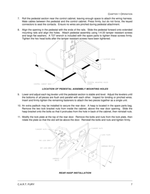 Page 13C.A.R.T. FURY7
CHAPTER 1 OPERATION
7. Roll the pedestal section near the control cabinet, leaving enough space to attach the wiring harness.
Mate cables between the pedestal and the control cabinet. Press firmly, but do not force, the keyed
connectors to seat the contacts.  Ensure no wires are pinched during pedestal attachment.
8. Align the opening in the pedestal with the ends of the rails.  Slide the pedestal forward onto extended
mounting rails and align the holes.  Attach pedestal assembly using...