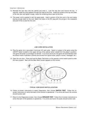 Page 148MIDWAY AMUSEMENT GAMES, LLC 
CHAPTER 1 OPERATION
12. Reinstall the rear door onto the cabinet and close it.  Lock the rear door and remove the key.  If
required, install the extra padlock through the hasp at this time.  Install the screws at the top and sides
of the rear door and tighten snugly. Leave the remaining doors open at this time.
13. The power cord is packed in with the spare parts.  Insert a portion of the line cord in the cord clamp
leaving enough slack for the cord. Match the holes on the...