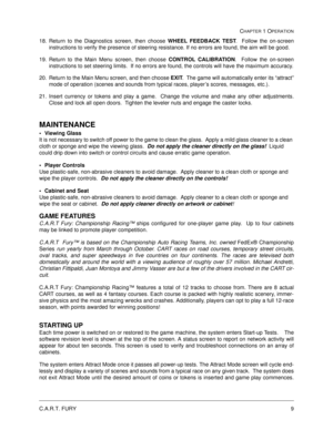 Page 15C.A.R.T. FURY9
CHAPTER 1 OPERATION
18. Return to the Diagnostics screen, then choose WHEEL FEEDBACK TEST
.  Follow the on-screen
instructions to verify the presence of steering resistance. If no errors are found, the aim will be good.
19. Return to the Main Menu screen, then choose CONTROL CALIBRATION
.  Follow the on-screen
instructions to set steering limits.  If no errors are found, the controls will have the maximum accuracy.
20. Return to the Main Menu screen, and then choose EXIT
.  The game will...