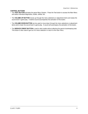 Page 17C.A.R.T. FURY11
CHAPTER 1 OPERATION
CONTROL BUTTONS
The TEST BUTTON
 activates the game Menu System.  Press the Test button to access the Main Menu 
and select individual diagnostics, audits, utilities, etc.
The VOLUME UP BUTTON
 moves up through the menu selections or adjustment items and raises the 
sound level in game play.  A distinct sound accompanies the activation of this button.
The VOLUME DOWN BUTTON
 can be used to move down through the menu selections or adjustment 
items and to lower the...
