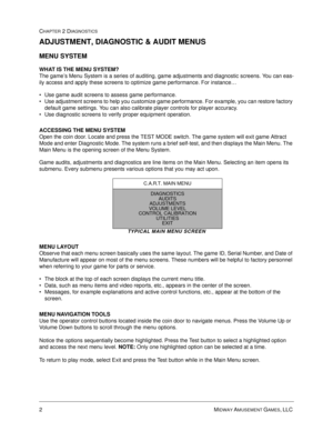 Page 202MIDWAY AMUSEMENT GAMES, LLC 
CHAPTER 2 DIAGNOSTICS
ADJUSTMENT, DIAGNOSTIC & AUDIT MENUS
MENU SYSTEM 
WHAT IS THE MENU SYSTEM?
The game’s Menu System is a series of auditing, game adjustments and diagnostic screens. You can eas-
ily access and apply these screens to optimize game performance. For instance…
 Use game audit screens to assess game performance.
 Use adjustment screens to help you customize game performance. For example, you can restore factory 
default game settings. You can also calibrate...