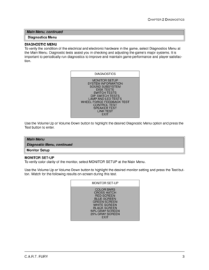 Page 21C.A.R.T. FURY3
CHAPTER 2 DIAGNOSTICS
DIAGNOSTIC MENU
To verify the condition of the electrical and electronic hardware in the game, select Diagnostics Menu at 
the Main Menu. Diagnostic tests assist you in checking and adjusting the game’s major systems. It is 
important to periodically run diagnostics to improve and maintain game performance and player satisfac-
tion. 
Use the Volume Up or Volume Down button to highlight the desired Diagnostic Menu option and press the 
Test button to enter. 
MONITOR...