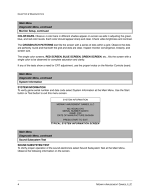 Page 224MIDWAY AMUSEMENT GAMES, LLC 
CHAPTER 2 DIAGNOSTICS
COLOR BARS.
 Observe 4 color bars in different shades appear on-screen as aids in adjusting the green, 
blue, and red color levels. Each color should appear sharp and clear. Check video brightness and contrast.
The CROSSHATCH PATTERNS
 test fills the screen with a series of dots within a grid. Observe the dots 
are perfectly round and that both the grid and dots are clear. Inspect monitor convergence, linearity, and 
screen size.
The single color...