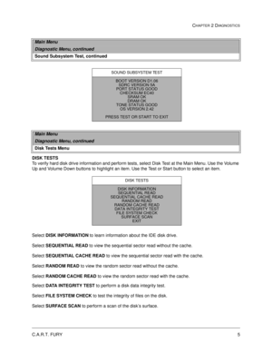 Page 23C.A.R.T. FURY5
CHAPTER 2 DIAGNOSTICS
DISK TESTS
To verify hard disk drive information and perform tests, select Disk Test at the Main Menu. Use the Volume 
Up and Volume Down buttons to highlight an item. Use the Test or Start button to select an item.
Select DISK INFORMATION
 to learn information about the IDE disk drive.
Select SEQUENTIAL
 READ
 to view the sequential sector read without the cache.
Select SEQUENTIAL
 CACHE
 READ
 to view the sequential sector read with the cache.
Select RANDOM
 READ...
