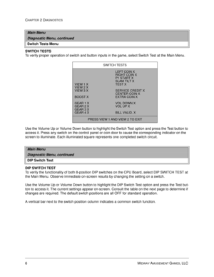 Page 246MIDWAY AMUSEMENT GAMES, LLC 
CHAPTER 2 DIAGNOSTICS
SWITCH TESTS
To verify proper operation of switch and button inputs in the game, select Switch Test at the Main Menu. 
Use the Volume Up or Volume Down button to highlight the Switch Test option and press the Test button to 
access it. Press any switch on the control panel or coin door to cause the corresponding indicator on the 
screen to illuminate. Each illuminated square represents one completed switch circuit.
DIP SWITCH TEST
To verify the...