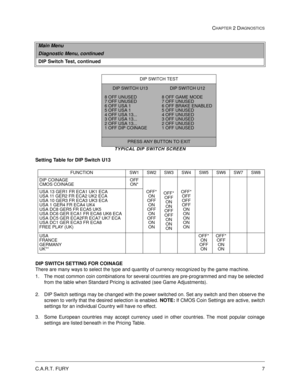 Page 25C.A.R.T. FURY7
CHAPTER 2 DIAGNOSTICS
TYPICAL DIP SWITCH SCREEN
Setting Table for DIP Switch U13
DIP SWITCH SETTING FOR COINAGE 
There are many ways to select the type and quantity of currency recognized by the game machine.
1. The most common coin combinations for several countries are pre-programmed and may be selected 
from the table when Standard Pricing is activated (see Game Adjustments).
2. DIP Switch settings may be changed with the power switched on. Set any switch and then observe the
screen to...