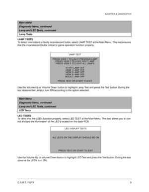 Page 27C.A.R.T. FURY9
CHAPTER 2 DIAGNOSTICS
LAMP TESTS
To detect intermittent or faulty incandescent bulbs, select LAMP TEST at the Main Menu. This test ensures 
that the incandescent bulbs critical to game operation function properly. 
Use the Volume Up or Volume Down button to highlight Lamp Test and press the Test button. During the 
test observe the Lamp(s) turn ON according to the option selected.
LED TESTS
To verify that the LED’s function properly, select LED TEST at the Main Menu. This test allows you...