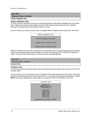 Page 2810 MIDWAY AMUSEMENT GAMES, LLC 
CHAPTER 2 DIAGNOSTICS
WHEEL FEEDBACK TEST
To verify the proper directional movement of the steering wheel, select Wheel Feedback Test at the Main 
Menu. Make sure hands and other objects are clear of the steering wheel when this test is selected 
because the steering wheel automatically rotates on its own. 
Use the Volume Up or Volume Down button to highlight Wheel Feedback Test and press the Test button. 
Observe and follow the on-screen instructions for conducting the...