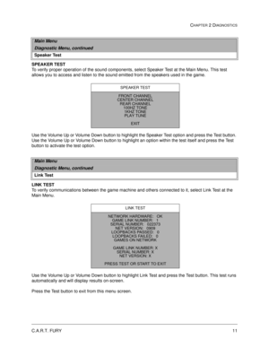 Page 29C.A.R.T. FURY11
CHAPTER 2 DIAGNOSTICS
SPEAKER TEST
To verify proper operation of the sound components, select Speaker Test at the Main Menu. This test 
allows you to access and listen to the sound emitted from the speakers used in the game. 
Use the Volume Up or Volume Down button to highlight the Speaker Test option and press the Test button. 
Use the Volume Up or Volume Down button to highlight an option within the test itself and press the Test 
button to activate the test option.
LINK TEST
To verify...