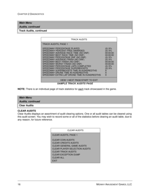 Page 3416 MIDWAY AMUSEMENT GAMES, LLC 
CHAPTER 2 DIAGNOSTICS
SAMPLE TRACK AUDITS PAGE
NOTE:
 There is an individual page of track statistics for each track showcased in the game.
CLEAR AUDITS
Clear Audits displays an assortment of audit clearing options. One or all audit tables can be cleared using 
this audit screen. You may wish to record some or all of the statistics before clearing an audit table, due to 
any reason, for future reference. 
Main Menu
Audits, continued
Track Audits, continued
TRACK AUDITS...