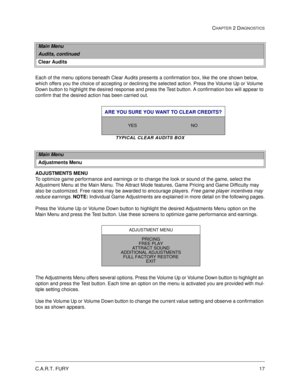 Page 35C.A.R.T. FURY17
CHAPTER 2 DIAGNOSTICS
Each of the menu options beneath Clear Audits presents a confirmation box, like the one shown below, 
which offers you the choice of accepting or declining the selected action. Press the Volume Up or Volume 
Down button to highlight the desired response and press the Test button. A confirmation box will appear to 
confirm that the desired action has been carried out. 
TYPICAL CLEAR AUDITS BOX
ADJUSTMENTS MENU
To optimize game performance and earnings or to change the...