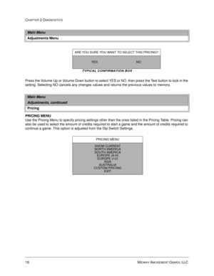 Page 3618 MIDWAY AMUSEMENT GAMES, LLC 
CHAPTER 2 DIAGNOSTICS
TYPICAL CONFIRMATION BOX
Press the Volume Up or Volume Down button to select YES or NO, then press the Test button to lock in the 
setting. Selecting NO cancels any changes values and returns the previous values to memory.
PRICING MENU
Use the Pricing Menu to specify pricing settings other than the ones listed in the Pricing Table. Pricing can 
also be used to select the amount of credits required to start a game and the amount of credits required to...