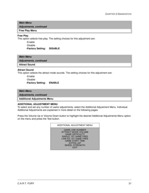 Page 39C.A.R.T. FURY21
CHAPTER 2 DIAGNOSTICS
Free Play
This option selects free play. The setting choices for this adjustment are:
-Enable
-Disable
-Factory Setting:     DISABLE
Attract Sound
This option selects the attract mode sounds. The setting choices for this adjustment are:
-Enable
-Disable
-Factory Setting:     ENABLE
ADDITIONAL ADJUSTMENT MENU
To select and set any number of useful adjustments, select the Additional Adjustment Menu. Individual 
Additional Adjustments are explained in more detail on the...