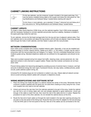 Page 5C.A.R.T. FURYV
CABINET LINKING INSTRUCTIONS
CABINET ARRAYS
To create a Video Game Machine (VGM) Array, join the cabinets together. Each VGM comes equipped 
with the necessary hardware to connect cabinets and provide maximum stability. Hardware is located in 
the spare parts bag inside the cash box.
To join cabinets, remove the flat-head carriage bolts from the top and rear of adjacent cabinet sides. Posi-
tion cabinets next to one another and adjust the leg levelers until all holes are aligned. Insert...