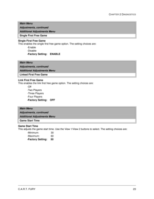 Page 41C.A.R.T. FURY23
CHAPTER 2 DIAGNOSTICS
Single First Free Game
This enables the single first free game option. The setting choices are:
-Enable
-Disable
-Factory Setting:    ENABLE
Link First Free Game
This enables the link first free game option. The setting choices are:
-Off
-Two Players
-Three Players
-Four Players
-Factory Setting:    OFF
Game Start Time
This adjusts the game start time. Use the View 1/View 2 buttons to select. The setting choices are:
-Minimum:                 30
-Maximum:...